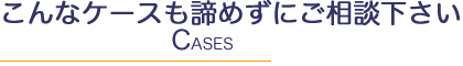 こんなケースも諦めずにご相談下さい Ceses